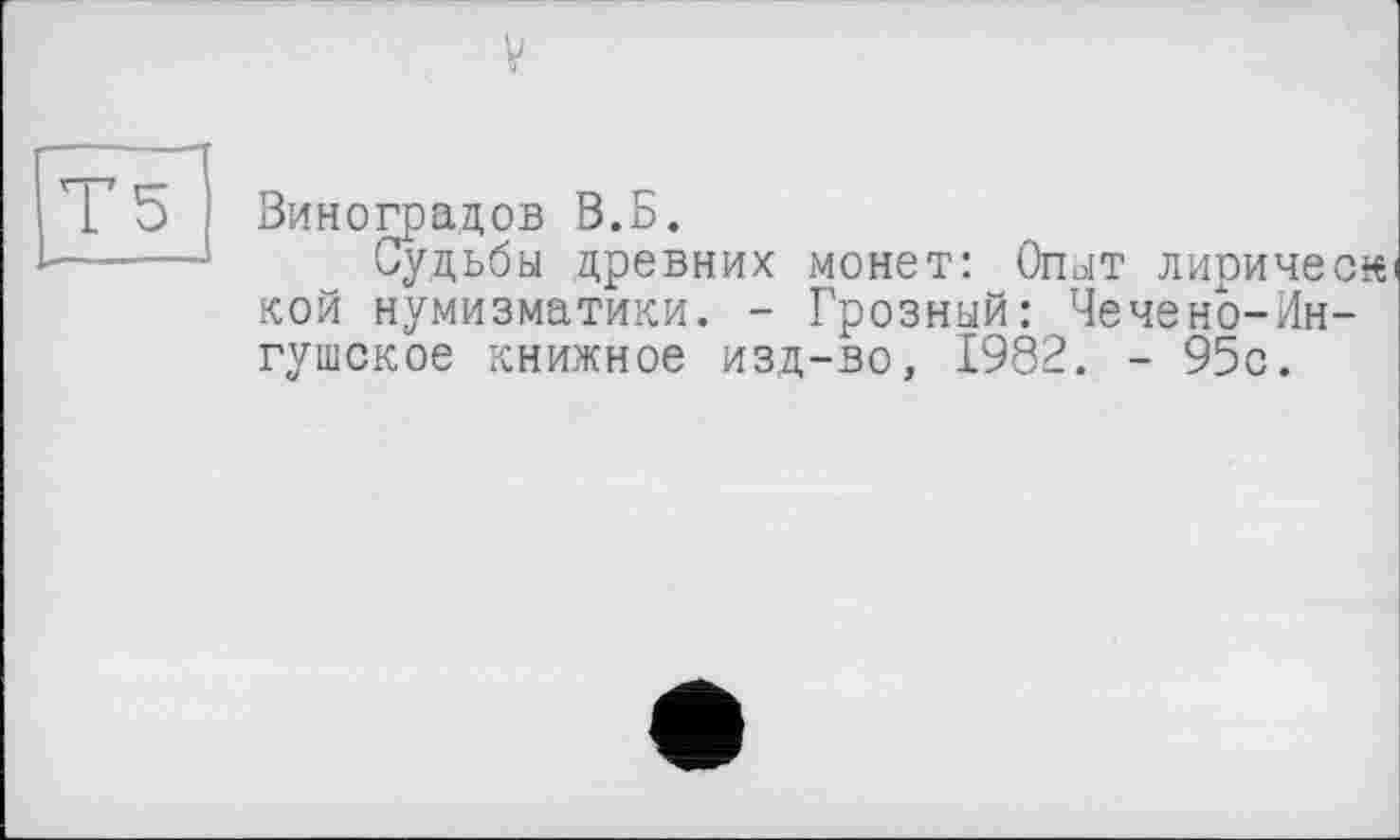 ﻿V
Г5
Виноградов В.Б.
Судьбы древних монет: Огыт лирическ кой нумизматики. - Грозный: Чечено-Ингушское книжное изд-во, 1982. - 95с.